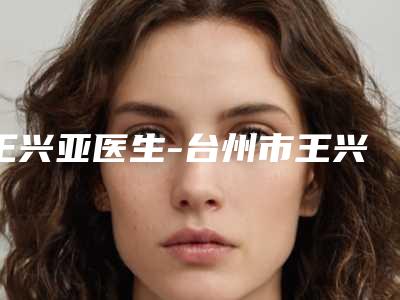 王兴亚医生-台州市王兴亚整形专家性价比超高哦
