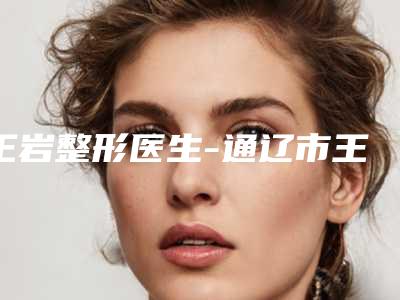 王岩整形医生-通辽市王岩医生消骨消骨上榜理由透明