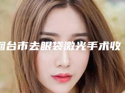 烟台市去眼袋激光手术收费明细2025爆出-烟台市去眼袋激光手术价格为什么这么贵呢