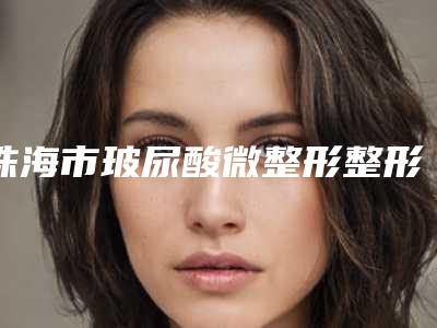珠海市玻尿酸微整形整形医院价目表(8月-3月玻尿酸微整形均价为:5624元)