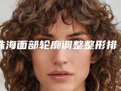 珠海面部轮廓调整整形排名榜前四专业解读:专业调整与实力评价!