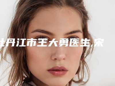 牡丹江市王大勇医生,宋振凤医生那个好-宋振凤医师您的放心选择