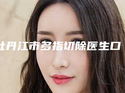 牡丹江市多指切除医生口碑榜十强明细发布-张喆焱医生口碑性价比一览