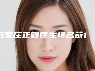 石家庄正畸医生排名前10名单[石家庄正畸医生排名前10名单公布]