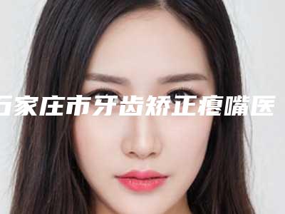 石家庄市牙齿矫正瘪嘴医院排行前十名可靠名单公布(石家庄市牙齿矫正瘪嘴整形医院)