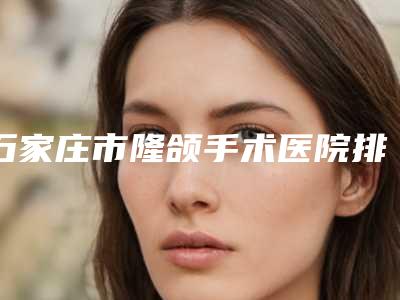 石家庄市隆颌手术医院排名榜实力对比(石家庄星源医疗美容门诊部连锁综合实力大盘点)