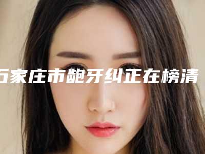 石家庄市龅牙纠正在榜清单前十位哪位名气高-石家庄市龅牙纠正口腔医生