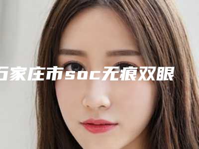石家庄市soc无痕双眼皮医院排行榜前十有哪家-石家庄市soc无痕双眼皮整形医院