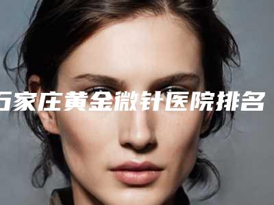 石家庄黄金微针医院排名前十强,石家庄蓝山医学美容医院高居首位,第七名备受美誉