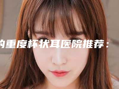 的重度杯状耳医院推荐:重度杯状耳医院top30年度整合