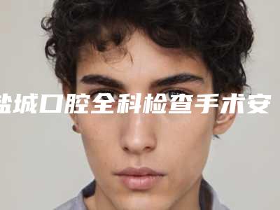 盐城口腔全科检查手术安全性怎样