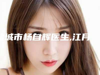 盐城市杨自辉医生,江月新医生那个好-江月新医师(公立私立均有)