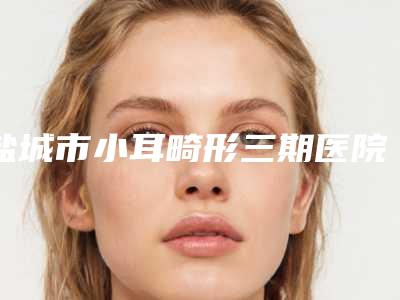 盐城市小耳畸形三期医院权威总评（盐城曼丽莎医疗美容机构技术实力很不错）