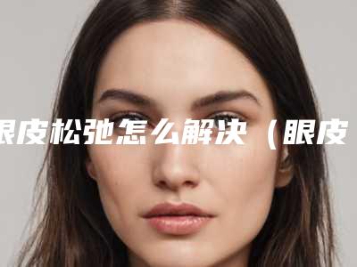 眼皮松弛怎么解决(眼皮松弛咋办)