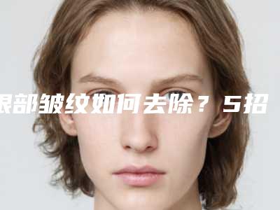 眼部皱纹如何去除?5招教你摆脱眼部皱纹烦恼~