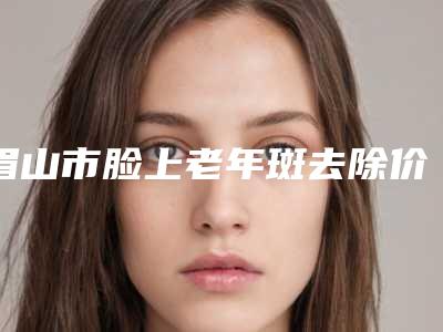 眉山市脸上老年斑去除价位表清单免费查询-眉山市脸上老年斑去除价格行情