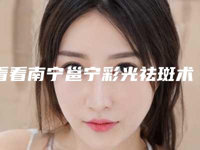 看看南宁邕宁彩光祛斑术实力整形医院TOP技术令人神往