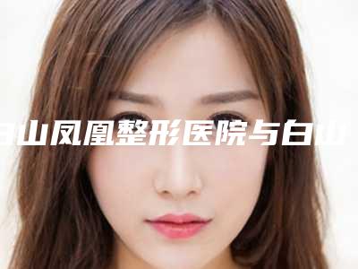 白山凤凰整形医院与白山煜颜医疗美容诊所宝藏机构实力对比