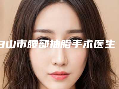 白山市腰部抽脂手术医生排行前十名名单整理好了-白山市腰部抽脂手术医生