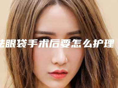 祛眼袋手术后要怎么护理呢(祛眼袋手术后要怎么护理呢)