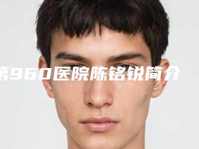 第960医院陈铭锐简介?有着时尚的学术审美和严谨从医的工作态度