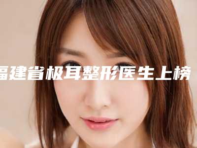 福建省极耳整形医生上榜清单综合实力十强崭新出炉-福建省凌家宏整形医生