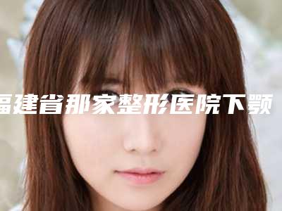 福建省那家整形医院下颚骨整容手术好(厦门广肤皮肤科门诊部实力坐诊)
