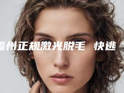 福州正规激光脱毛 快逃离毛手毛脚星人吧