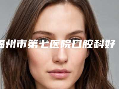 福州市第七医院口腔科好吗-价位表修复一览