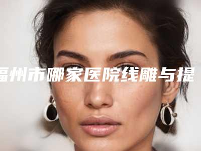 福州市哪家医院线雕与提升好(福州达拉斯医疗美容口碑价目表出炉)