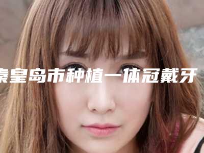 秦皇岛市种植一体冠戴牙医院排名top10强名个云集(秦皇岛瑞格口腔诊所连锁专家大咖实力入围)