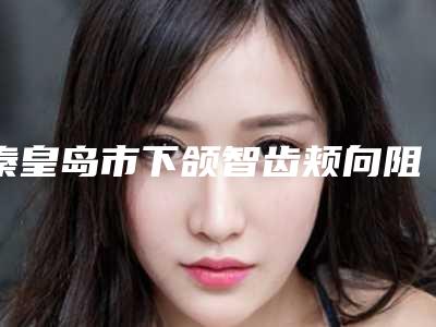 秦皇岛市下颌智齿颊向阻生医生排名榜前十强口碑上榜-秦皇岛市下颌智齿颊向阻生口腔医生