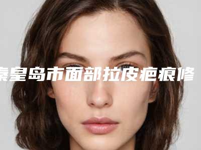 秦皇岛市面部拉皮疤痕修复医院在榜名单前十名单分析-秦皇岛市面部拉皮疤痕修复整形医院