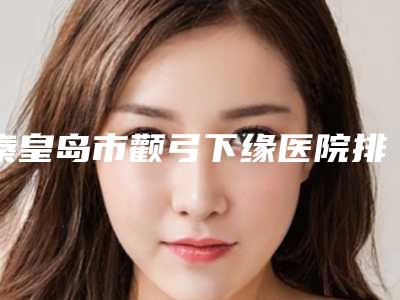 秦皇岛市颧弓下缘医院排行前五选的人多-秦皇岛今领医疗美容诊所盘点实力专家