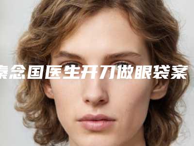 秦念国医生开刀做眼袋案例-价格(费用)清单热门全新一览