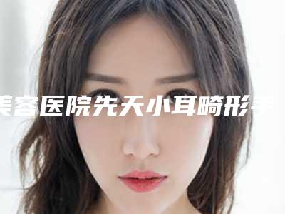 美容医院先天小耳畸形手术推荐:先天小耳畸形手术医院top30强是时候发布了