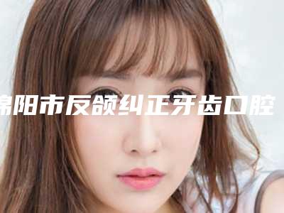绵阳市反颌纠正牙齿口腔医生排行前十名效果大盘点-绵阳市反颌纠正牙齿医生公立私立实力相当