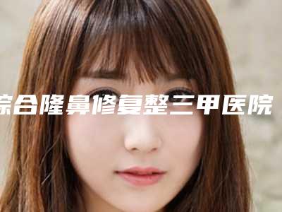 综合隆鼻修复整三甲医院推荐:综合隆鼻修复医院前30榜单发布更新