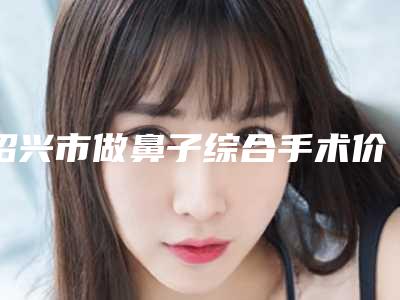 绍兴市做鼻子综合手术价位表释出-绍兴市做鼻子综合手术整形需要价格贵不贵