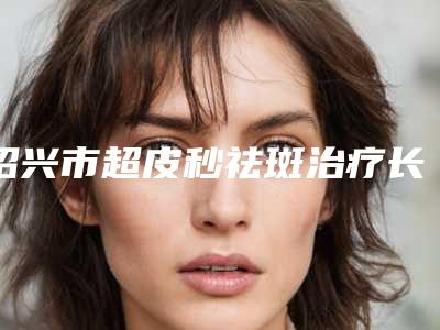 绍兴市超皮秒祛斑治疗长价格价位表医学新鲜出炉-近8个月均价为35269元