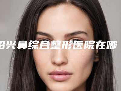 绍兴鼻综合整形医院在哪里,绍兴陈荣法医疗美容诊所老用户强力安利