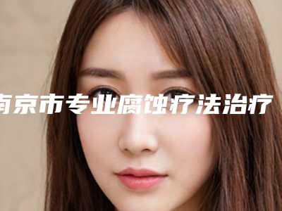 南京市专业腐蚀疗法治疗雀斑医院-江苏省南京医科大学非常好附属医院是当地热门医美