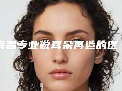 南昌专业做耳朵再造的医院有哪几家?