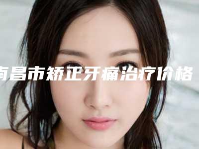 南昌市矫正牙痛治疗价格表(费用)官网2025全新公布-南昌市矫正牙痛治疗价格