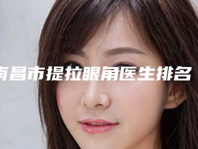 南昌市提拉眼角医生排名都是心动款哦-南昌市提拉眼角整形医生