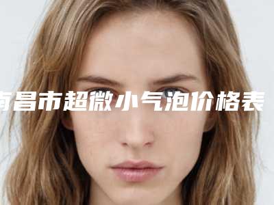 南昌市超微小气泡价格表(费用)2025详细曝光-南昌市超微小气泡手术大概价格多少呢