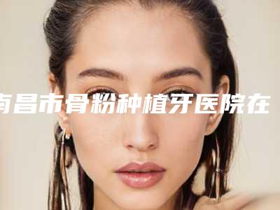 南昌市骨粉种植牙医院在榜清单top10技术爆表(北辰口腔门诊部口碑评价公布)