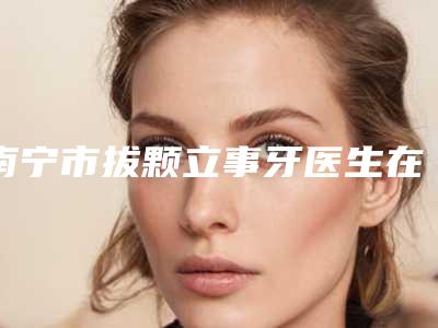 南宁市拔颗立事牙医生在榜名单前十佳专业敲定-南宁市黄亮口腔医生