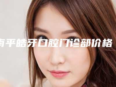 南平皓牙口腔门诊部价格表2025更新发布附韩国进口INNO亲骨种植牙案例
