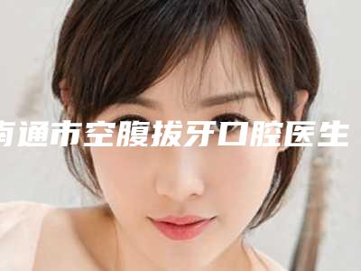 南通市空腹拔牙口腔医生排行十强2025版更新-南通市空腹拔牙医生等实力入选-附价格